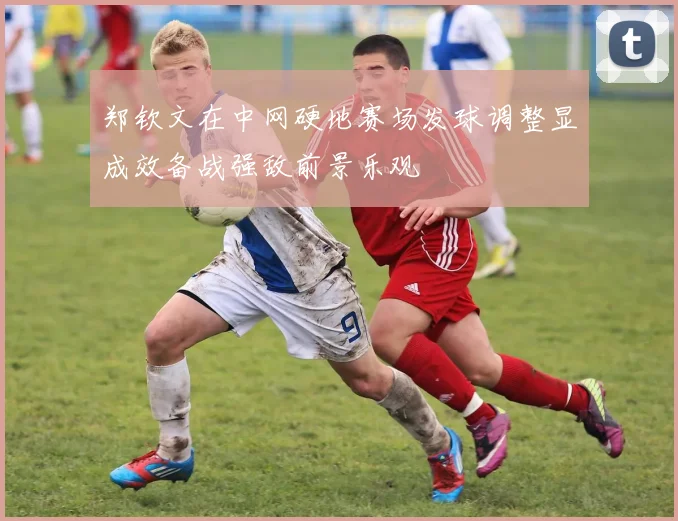 郑钦文在中网硬地赛场发球调整显成效备战强敌前景乐观
