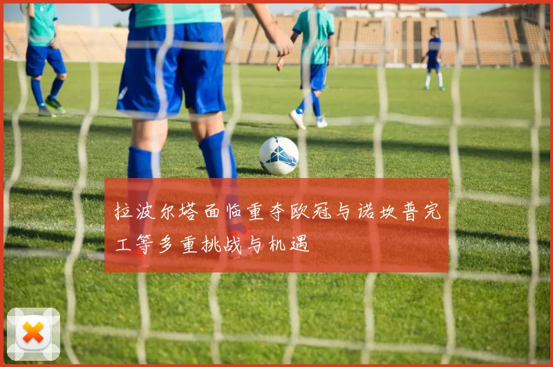 拉波尔塔面临重夺欧冠与诺坎普完工等多重挑战与机遇