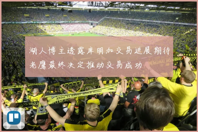 湖人博主透露库明加交易进展期待老鹰最终决定推动交易成功