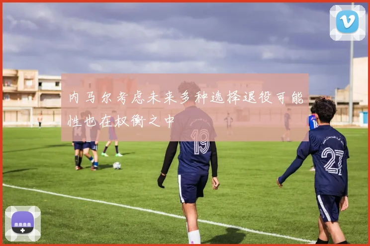 内马尔考虑未来多种选择退役可能性也在权衡之中