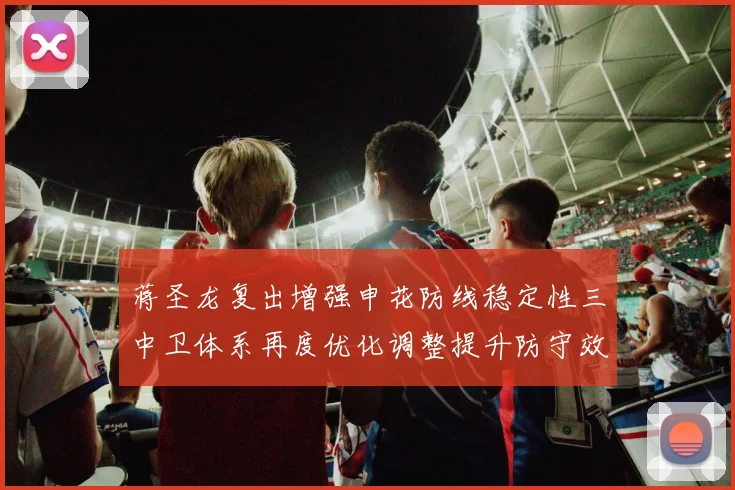 蒋圣龙复出增强申花防线稳定性三中卫体系再度优化调整提升防守效果