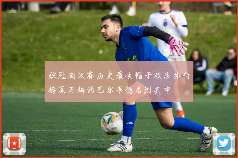 欧冠淘汰赛历史最快帽子戏法排行榜莱万梅西巴尔韦德名列其中