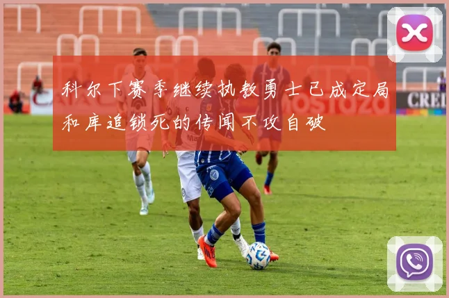 科尔下赛季继续执教勇士已成定局和库追锁死的传闻不攻自破