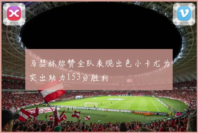 马瑟林称赞全队表现出色小卡尤为突出助力153分胜利
