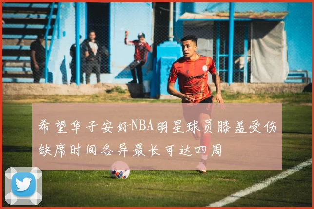 希望华子安好NBA明星球员膝盖受伤缺席时间各异最长可达四周