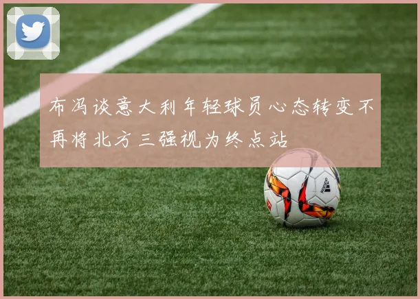 布冯谈意大利年轻球员心态转变不再将北方三强视为终点站