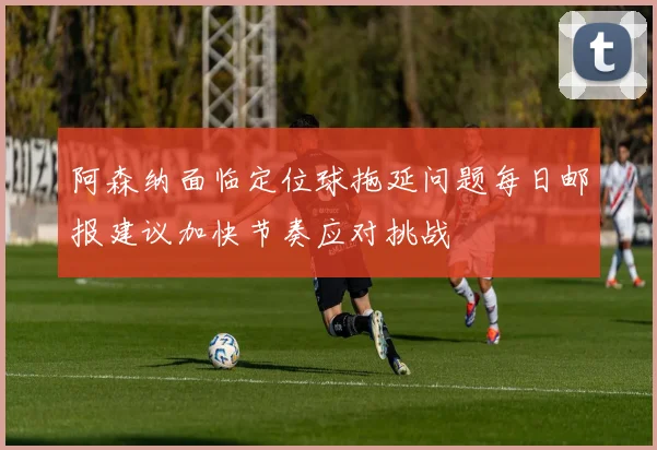 阿森纳面临定位球拖延问题每日邮报建议加快节奏应对挑战