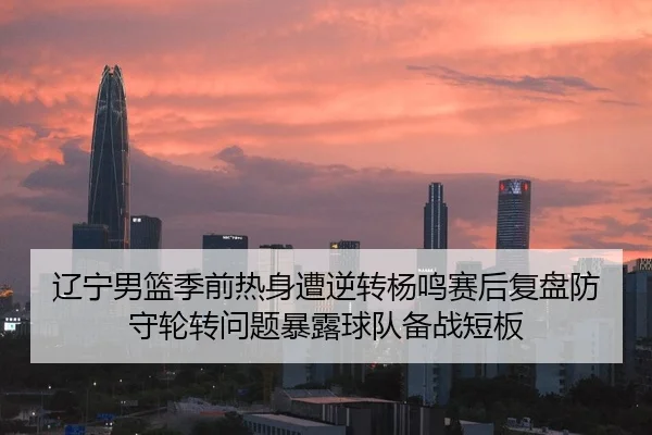 辽宁男篮季前热身遭逆转杨鸣赛后复盘防守轮转问题暴露球队备战短板
