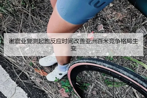 谢震业复测起跑反应时间改善亚洲百米竞争格局生变