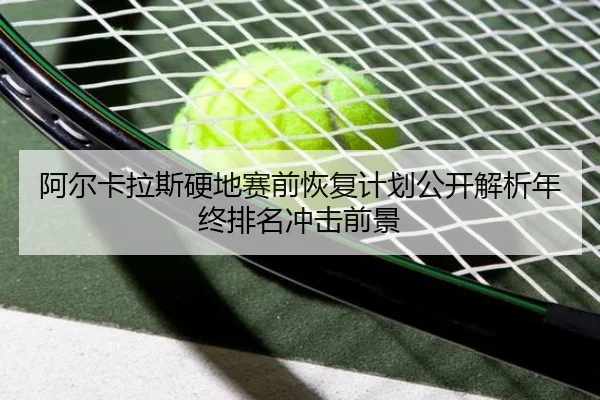 阿尔卡拉斯硬地赛前恢复计划公开解析年终排名冲击前景